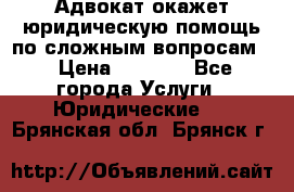 Адвокат окажет юридическую помощь по сложным вопросам  › Цена ­ 1 200 - Все города Услуги » Юридические   . Брянская обл.,Брянск г.